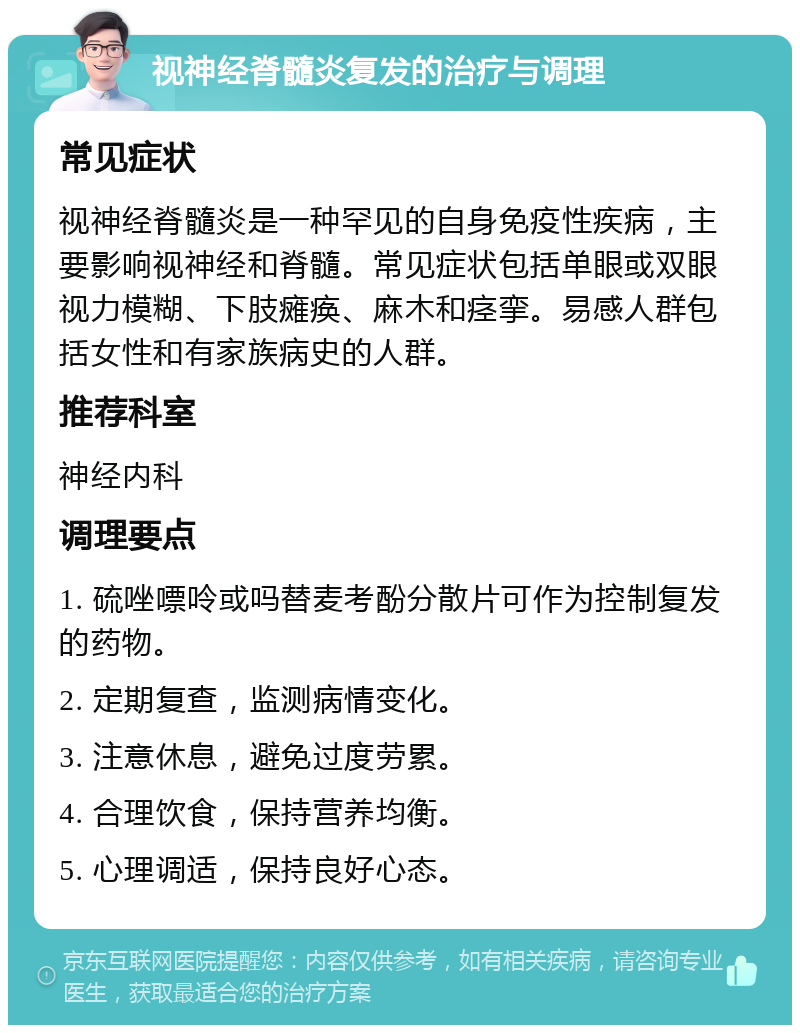 视神经脊髓炎复发的治疗与调理 常见症状 视神经脊髓炎是一种罕见的自身免疫性疾病，主要影响视神经和脊髓。常见症状包括单眼或双眼视力模糊、下肢瘫痪、麻木和痉挛。易感人群包括女性和有家族病史的人群。 推荐科室 神经内科 调理要点 1. 硫唑嘌呤或吗替麦考酚分散片可作为控制复发的药物。 2. 定期复查，监测病情变化。 3. 注意休息，避免过度劳累。 4. 合理饮食，保持营养均衡。 5. 心理调适，保持良好心态。