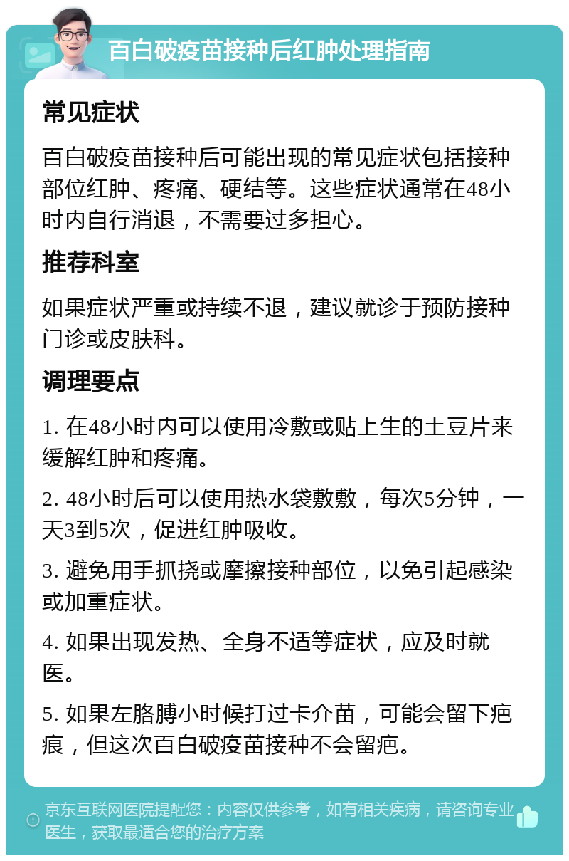 百白破疫苗接种后红肿处理指南 常见症状 百白破疫苗接种后可能出现的常见症状包括接种部位红肿、疼痛、硬结等。这些症状通常在48小时内自行消退，不需要过多担心。 推荐科室 如果症状严重或持续不退，建议就诊于预防接种门诊或皮肤科。 调理要点 1. 在48小时内可以使用冷敷或贴上生的土豆片来缓解红肿和疼痛。 2. 48小时后可以使用热水袋敷敷，每次5分钟，一天3到5次，促进红肿吸收。 3. 避免用手抓挠或摩擦接种部位，以免引起感染或加重症状。 4. 如果出现发热、全身不适等症状，应及时就医。 5. 如果左胳膊小时候打过卡介苗，可能会留下疤痕，但这次百白破疫苗接种不会留疤。