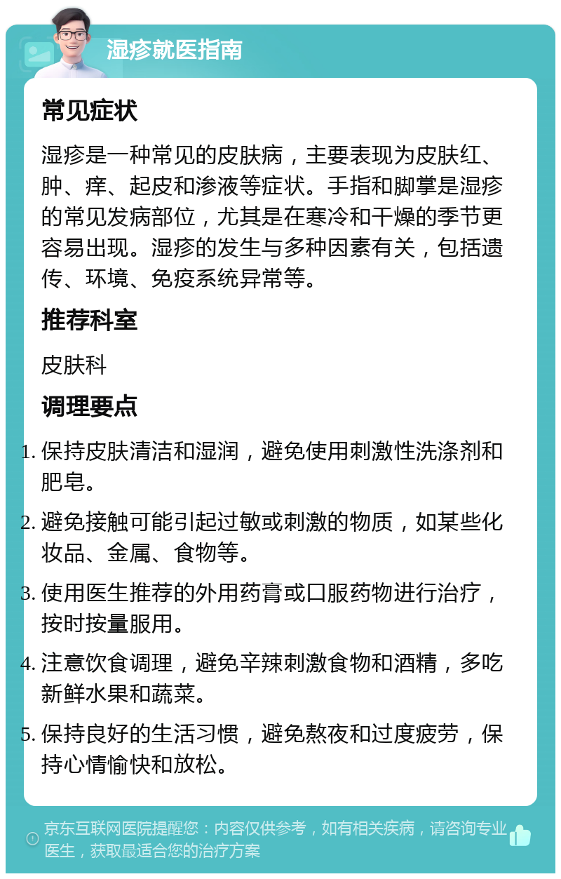 湿疹就医指南 常见症状 湿疹是一种常见的皮肤病，主要表现为皮肤红、肿、痒、起皮和渗液等症状。手指和脚掌是湿疹的常见发病部位，尤其是在寒冷和干燥的季节更容易出现。湿疹的发生与多种因素有关，包括遗传、环境、免疫系统异常等。 推荐科室 皮肤科 调理要点 保持皮肤清洁和湿润，避免使用刺激性洗涤剂和肥皂。 避免接触可能引起过敏或刺激的物质，如某些化妆品、金属、食物等。 使用医生推荐的外用药膏或口服药物进行治疗，按时按量服用。 注意饮食调理，避免辛辣刺激食物和酒精，多吃新鲜水果和蔬菜。 保持良好的生活习惯，避免熬夜和过度疲劳，保持心情愉快和放松。