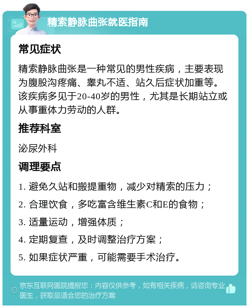 精索静脉曲张就医指南 常见症状 精索静脉曲张是一种常见的男性疾病，主要表现为腹股沟疼痛、睾丸不适、站久后症状加重等。该疾病多见于20-40岁的男性，尤其是长期站立或从事重体力劳动的人群。 推荐科室 泌尿外科 调理要点 1. 避免久站和搬提重物，减少对精索的压力； 2. 合理饮食，多吃富含维生素C和E的食物； 3. 适量运动，增强体质； 4. 定期复查，及时调整治疗方案； 5. 如果症状严重，可能需要手术治疗。