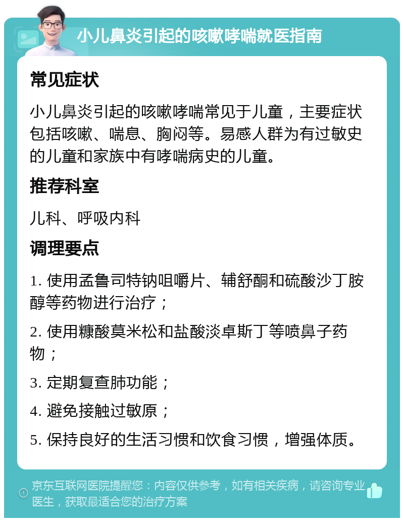 小儿鼻炎引起的咳嗽哮喘就医指南 常见症状 小儿鼻炎引起的咳嗽哮喘常见于儿童，主要症状包括咳嗽、喘息、胸闷等。易感人群为有过敏史的儿童和家族中有哮喘病史的儿童。 推荐科室 儿科、呼吸内科 调理要点 1. 使用孟鲁司特钠咀嚼片、辅舒酮和硫酸沙丁胺醇等药物进行治疗； 2. 使用糠酸莫米松和盐酸淡卓斯丁等喷鼻子药物； 3. 定期复查肺功能； 4. 避免接触过敏原； 5. 保持良好的生活习惯和饮食习惯，增强体质。