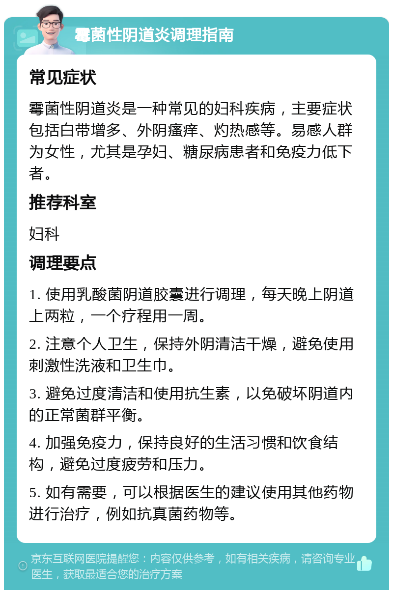 霉菌性阴道炎调理指南 常见症状 霉菌性阴道炎是一种常见的妇科疾病，主要症状包括白带增多、外阴瘙痒、灼热感等。易感人群为女性，尤其是孕妇、糖尿病患者和免疫力低下者。 推荐科室 妇科 调理要点 1. 使用乳酸菌阴道胶囊进行调理，每天晚上阴道上两粒，一个疗程用一周。 2. 注意个人卫生，保持外阴清洁干燥，避免使用刺激性洗液和卫生巾。 3. 避免过度清洁和使用抗生素，以免破坏阴道内的正常菌群平衡。 4. 加强免疫力，保持良好的生活习惯和饮食结构，避免过度疲劳和压力。 5. 如有需要，可以根据医生的建议使用其他药物进行治疗，例如抗真菌药物等。