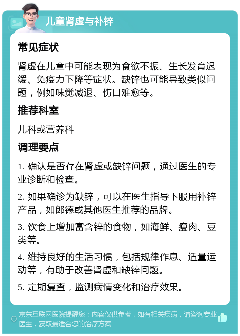 儿童肾虚与补锌 常见症状 肾虚在儿童中可能表现为食欲不振、生长发育迟缓、免疫力下降等症状。缺锌也可能导致类似问题，例如味觉减退、伤口难愈等。 推荐科室 儿科或营养科 调理要点 1. 确认是否存在肾虚或缺锌问题，通过医生的专业诊断和检查。 2. 如果确诊为缺锌，可以在医生指导下服用补锌产品，如郎德或其他医生推荐的品牌。 3. 饮食上增加富含锌的食物，如海鲜、瘦肉、豆类等。 4. 维持良好的生活习惯，包括规律作息、适量运动等，有助于改善肾虚和缺锌问题。 5. 定期复查，监测病情变化和治疗效果。