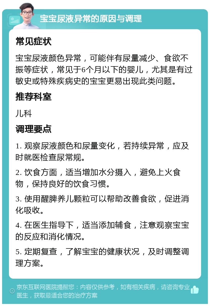 宝宝尿液异常的原因与调理 常见症状 宝宝尿液颜色异常，可能伴有尿量减少、食欲不振等症状，常见于6个月以下的婴儿，尤其是有过敏史或特殊疾病史的宝宝更易出现此类问题。 推荐科室 儿科 调理要点 1. 观察尿液颜色和尿量变化，若持续异常，应及时就医检查尿常规。 2. 饮食方面，适当增加水分摄入，避免上火食物，保持良好的饮食习惯。 3. 使用醒脾养儿颗粒可以帮助改善食欲，促进消化吸收。 4. 在医生指导下，适当添加辅食，注意观察宝宝的反应和消化情况。 5. 定期复查，了解宝宝的健康状况，及时调整调理方案。