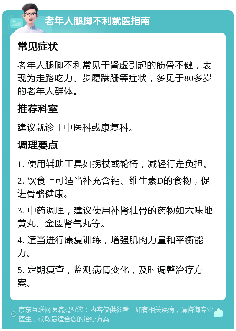 老年人腿脚不利就医指南 常见症状 老年人腿脚不利常见于肾虚引起的筋骨不健，表现为走路吃力、步履蹒跚等症状，多见于80多岁的老年人群体。 推荐科室 建议就诊于中医科或康复科。 调理要点 1. 使用辅助工具如拐杖或轮椅，减轻行走负担。 2. 饮食上可适当补充含钙、维生素D的食物，促进骨骼健康。 3. 中药调理，建议使用补肾壮骨的药物如六味地黄丸、金匮肾气丸等。 4. 适当进行康复训练，增强肌肉力量和平衡能力。 5. 定期复查，监测病情变化，及时调整治疗方案。