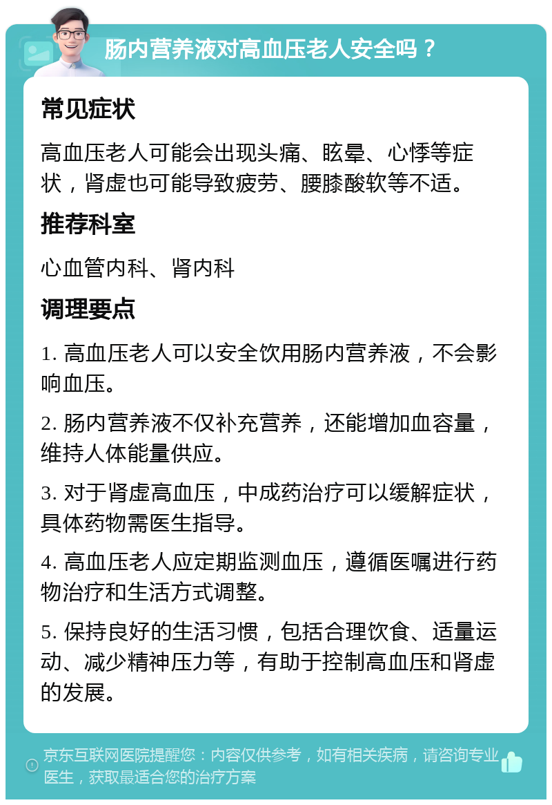 肠内营养液对高血压老人安全吗？ 常见症状 高血压老人可能会出现头痛、眩晕、心悸等症状，肾虚也可能导致疲劳、腰膝酸软等不适。 推荐科室 心血管内科、肾内科 调理要点 1. 高血压老人可以安全饮用肠内营养液，不会影响血压。 2. 肠内营养液不仅补充营养，还能增加血容量，维持人体能量供应。 3. 对于肾虚高血压，中成药治疗可以缓解症状，具体药物需医生指导。 4. 高血压老人应定期监测血压，遵循医嘱进行药物治疗和生活方式调整。 5. 保持良好的生活习惯，包括合理饮食、适量运动、减少精神压力等，有助于控制高血压和肾虚的发展。