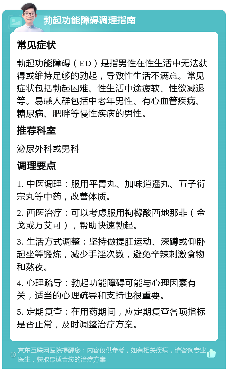 勃起功能障碍调理指南 常见症状 勃起功能障碍（ED）是指男性在性生活中无法获得或维持足够的勃起，导致性生活不满意。常见症状包括勃起困难、性生活中途疲软、性欲减退等。易感人群包括中老年男性、有心血管疾病、糖尿病、肥胖等慢性疾病的男性。 推荐科室 泌尿外科或男科 调理要点 1. 中医调理：服用平胃丸、加味逍遥丸、五子衍宗丸等中药，改善体质。 2. 西医治疗：可以考虑服用枸橼酸西地那非（金戈或万艾可），帮助快速勃起。 3. 生活方式调整：坚持做提肛运动、深蹲或仰卧起坐等锻炼，减少手淫次数，避免辛辣刺激食物和熬夜。 4. 心理疏导：勃起功能障碍可能与心理因素有关，适当的心理疏导和支持也很重要。 5. 定期复查：在用药期间，应定期复查各项指标是否正常，及时调整治疗方案。