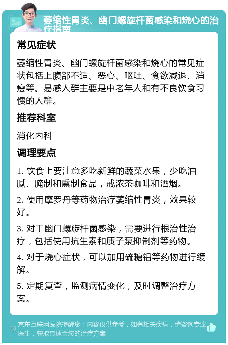 萎缩性胃炎、幽门螺旋杆菌感染和烧心的治疗指南 常见症状 萎缩性胃炎、幽门螺旋杆菌感染和烧心的常见症状包括上腹部不适、恶心、呕吐、食欲减退、消瘦等。易感人群主要是中老年人和有不良饮食习惯的人群。 推荐科室 消化内科 调理要点 1. 饮食上要注意多吃新鲜的蔬菜水果，少吃油腻、腌制和熏制食品，戒浓茶咖啡和酒烟。 2. 使用摩罗丹等药物治疗萎缩性胃炎，效果较好。 3. 对于幽门螺旋杆菌感染，需要进行根治性治疗，包括使用抗生素和质子泵抑制剂等药物。 4. 对于烧心症状，可以加用硫糖铝等药物进行缓解。 5. 定期复查，监测病情变化，及时调整治疗方案。