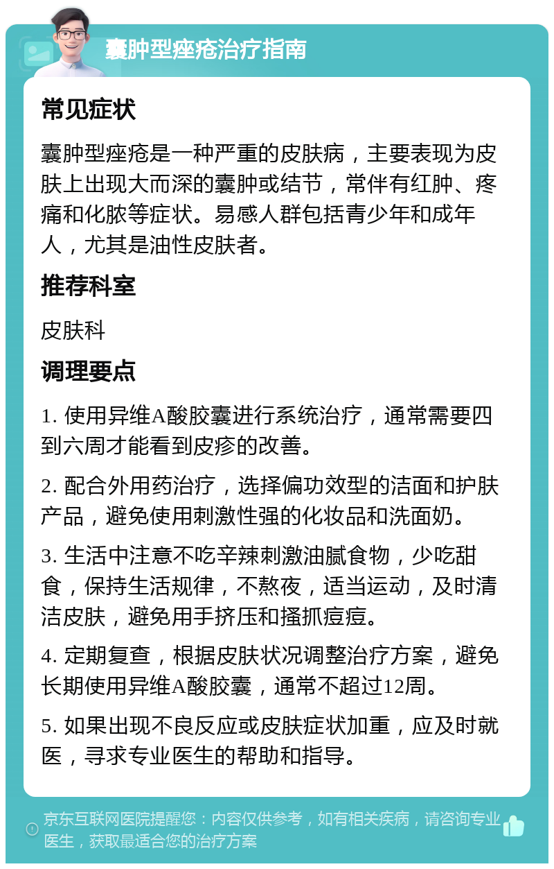 囊肿型痤疮治疗指南 常见症状 囊肿型痤疮是一种严重的皮肤病，主要表现为皮肤上出现大而深的囊肿或结节，常伴有红肿、疼痛和化脓等症状。易感人群包括青少年和成年人，尤其是油性皮肤者。 推荐科室 皮肤科 调理要点 1. 使用异维A酸胶囊进行系统治疗，通常需要四到六周才能看到皮疹的改善。 2. 配合外用药治疗，选择偏功效型的洁面和护肤产品，避免使用刺激性强的化妆品和洗面奶。 3. 生活中注意不吃辛辣刺激油腻食物，少吃甜食，保持生活规律，不熬夜，适当运动，及时清洁皮肤，避免用手挤压和搔抓痘痘。 4. 定期复查，根据皮肤状况调整治疗方案，避免长期使用异维A酸胶囊，通常不超过12周。 5. 如果出现不良反应或皮肤症状加重，应及时就医，寻求专业医生的帮助和指导。