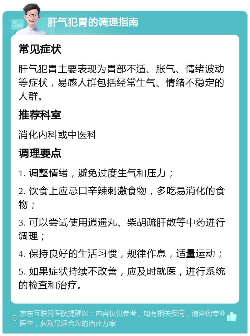 肝气犯胃的调理指南 常见症状 肝气犯胃主要表现为胃部不适、胀气、情绪波动等症状，易感人群包括经常生气、情绪不稳定的人群。 推荐科室 消化内科或中医科 调理要点 1. 调整情绪，避免过度生气和压力； 2. 饮食上应忌口辛辣刺激食物，多吃易消化的食物； 3. 可以尝试使用逍遥丸、柴胡疏肝散等中药进行调理； 4. 保持良好的生活习惯，规律作息，适量运动； 5. 如果症状持续不改善，应及时就医，进行系统的检查和治疗。