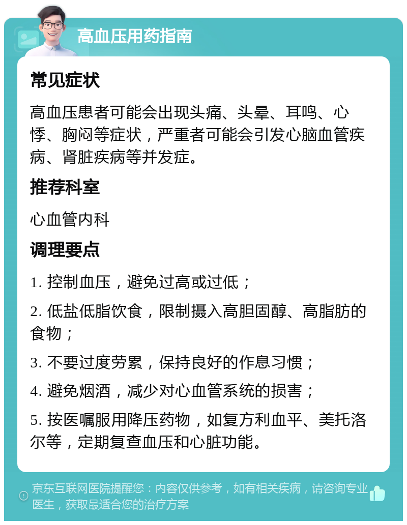 高血压用药指南 常见症状 高血压患者可能会出现头痛、头晕、耳鸣、心悸、胸闷等症状，严重者可能会引发心脑血管疾病、肾脏疾病等并发症。 推荐科室 心血管内科 调理要点 1. 控制血压，避免过高或过低； 2. 低盐低脂饮食，限制摄入高胆固醇、高脂肪的食物； 3. 不要过度劳累，保持良好的作息习惯； 4. 避免烟酒，减少对心血管系统的损害； 5. 按医嘱服用降压药物，如复方利血平、美托洛尔等，定期复查血压和心脏功能。