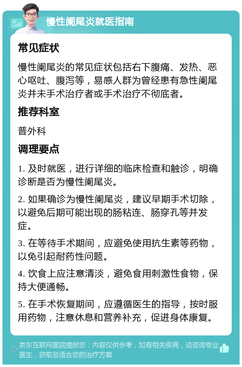 慢性阑尾炎就医指南 常见症状 慢性阑尾炎的常见症状包括右下腹痛、发热、恶心呕吐、腹泻等，易感人群为曾经患有急性阑尾炎并未手术治疗者或手术治疗不彻底者。 推荐科室 普外科 调理要点 1. 及时就医，进行详细的临床检查和触诊，明确诊断是否为慢性阑尾炎。 2. 如果确诊为慢性阑尾炎，建议早期手术切除，以避免后期可能出现的肠粘连、肠穿孔等并发症。 3. 在等待手术期间，应避免使用抗生素等药物，以免引起耐药性问题。 4. 饮食上应注意清淡，避免食用刺激性食物，保持大便通畅。 5. 在手术恢复期间，应遵循医生的指导，按时服用药物，注意休息和营养补充，促进身体康复。