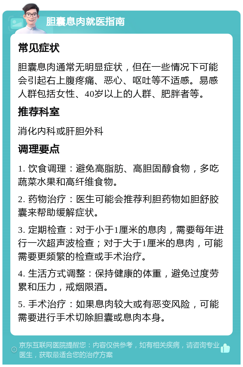 胆囊息肉就医指南 常见症状 胆囊息肉通常无明显症状，但在一些情况下可能会引起右上腹疼痛、恶心、呕吐等不适感。易感人群包括女性、40岁以上的人群、肥胖者等。 推荐科室 消化内科或肝胆外科 调理要点 1. 饮食调理：避免高脂肪、高胆固醇食物，多吃蔬菜水果和高纤维食物。 2. 药物治疗：医生可能会推荐利胆药物如胆舒胶囊来帮助缓解症状。 3. 定期检查：对于小于1厘米的息肉，需要每年进行一次超声波检查；对于大于1厘米的息肉，可能需要更频繁的检查或手术治疗。 4. 生活方式调整：保持健康的体重，避免过度劳累和压力，戒烟限酒。 5. 手术治疗：如果息肉较大或有恶变风险，可能需要进行手术切除胆囊或息肉本身。