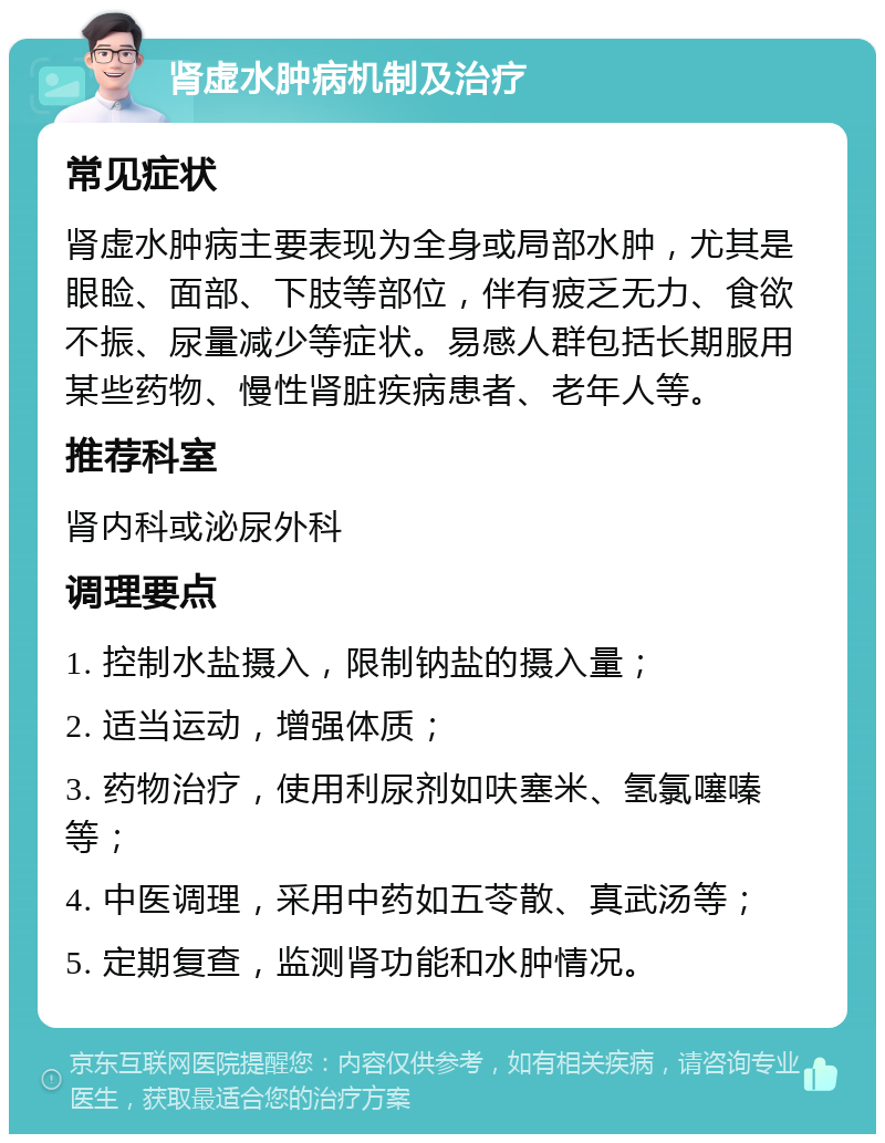 肾虚水肿病机制及治疗 常见症状 肾虚水肿病主要表现为全身或局部水肿，尤其是眼睑、面部、下肢等部位，伴有疲乏无力、食欲不振、尿量减少等症状。易感人群包括长期服用某些药物、慢性肾脏疾病患者、老年人等。 推荐科室 肾内科或泌尿外科 调理要点 1. 控制水盐摄入，限制钠盐的摄入量； 2. 适当运动，增强体质； 3. 药物治疗，使用利尿剂如呋塞米、氢氯噻嗪等； 4. 中医调理，采用中药如五苓散、真武汤等； 5. 定期复查，监测肾功能和水肿情况。