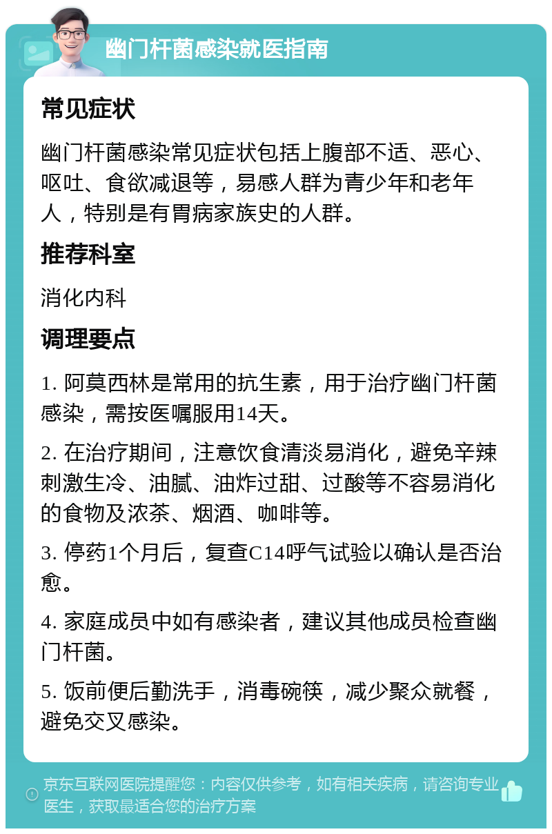 幽门杆菌感染就医指南 常见症状 幽门杆菌感染常见症状包括上腹部不适、恶心、呕吐、食欲减退等，易感人群为青少年和老年人，特别是有胃病家族史的人群。 推荐科室 消化内科 调理要点 1. 阿莫西林是常用的抗生素，用于治疗幽门杆菌感染，需按医嘱服用14天。 2. 在治疗期间，注意饮食清淡易消化，避免辛辣刺激生冷、油腻、油炸过甜、过酸等不容易消化的食物及浓茶、烟酒、咖啡等。 3. 停药1个月后，复查C14呼气试验以确认是否治愈。 4. 家庭成员中如有感染者，建议其他成员检查幽门杆菌。 5. 饭前便后勤洗手，消毒碗筷，减少聚众就餐，避免交叉感染。