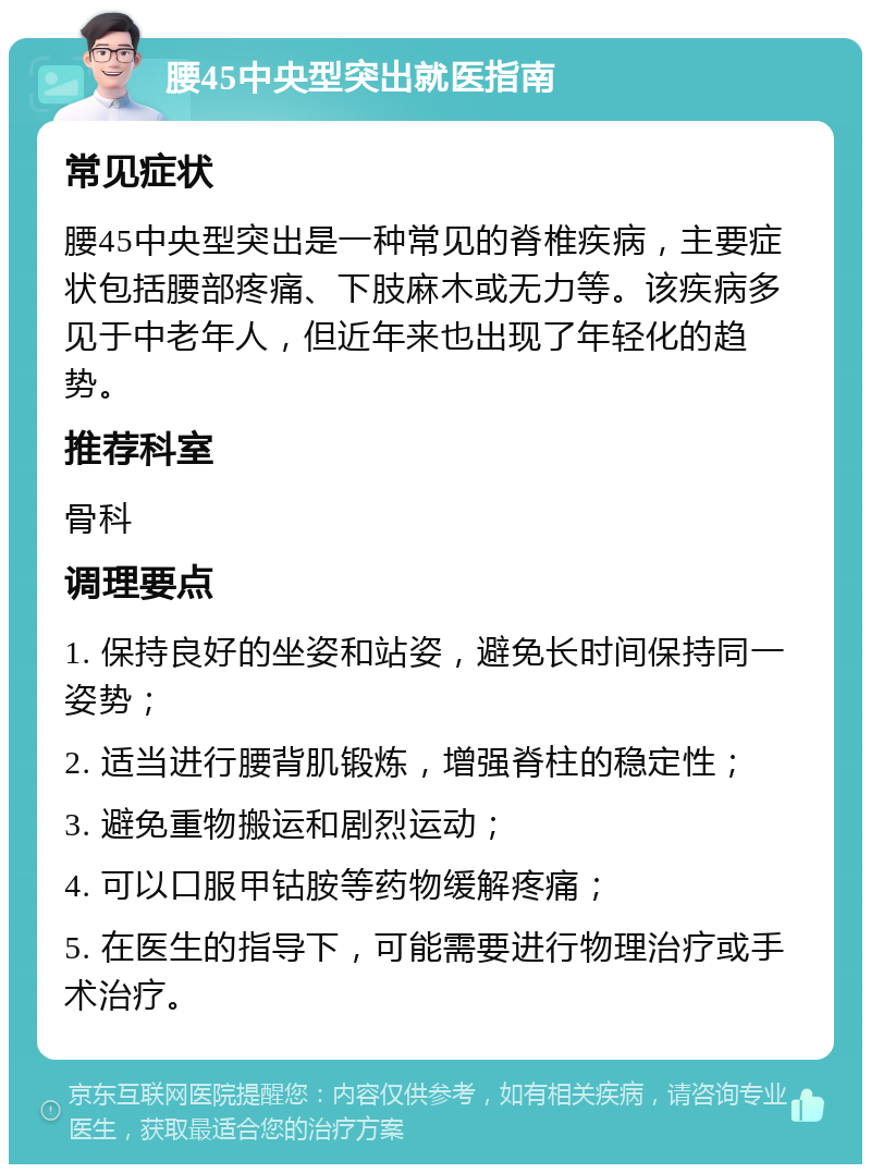 腰45中央型突出就医指南 常见症状 腰45中央型突出是一种常见的脊椎疾病，主要症状包括腰部疼痛、下肢麻木或无力等。该疾病多见于中老年人，但近年来也出现了年轻化的趋势。 推荐科室 骨科 调理要点 1. 保持良好的坐姿和站姿，避免长时间保持同一姿势； 2. 适当进行腰背肌锻炼，增强脊柱的稳定性； 3. 避免重物搬运和剧烈运动； 4. 可以口服甲钴胺等药物缓解疼痛； 5. 在医生的指导下，可能需要进行物理治疗或手术治疗。