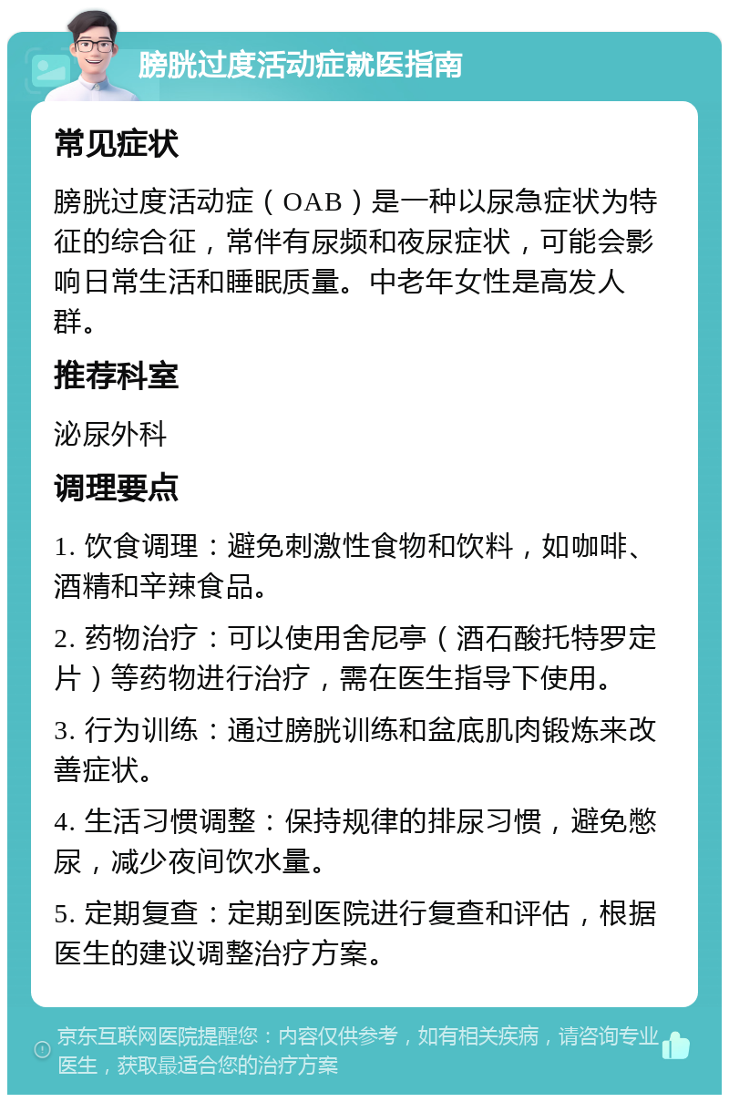 膀胱过度活动症就医指南 常见症状 膀胱过度活动症（OAB）是一种以尿急症状为特征的综合征，常伴有尿频和夜尿症状，可能会影响日常生活和睡眠质量。中老年女性是高发人群。 推荐科室 泌尿外科 调理要点 1. 饮食调理：避免刺激性食物和饮料，如咖啡、酒精和辛辣食品。 2. 药物治疗：可以使用舍尼亭（酒石酸托特罗定片）等药物进行治疗，需在医生指导下使用。 3. 行为训练：通过膀胱训练和盆底肌肉锻炼来改善症状。 4. 生活习惯调整：保持规律的排尿习惯，避免憋尿，减少夜间饮水量。 5. 定期复查：定期到医院进行复查和评估，根据医生的建议调整治疗方案。