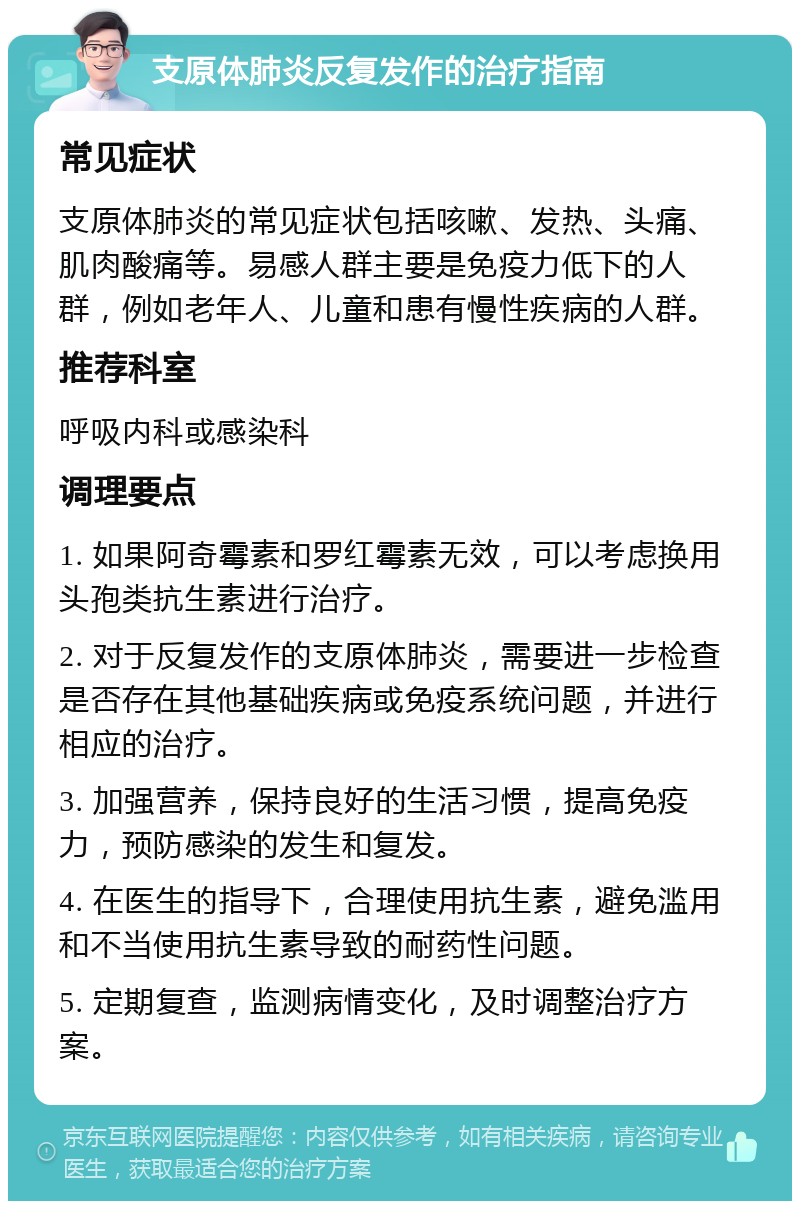 支原体肺炎反复发作的治疗指南 常见症状 支原体肺炎的常见症状包括咳嗽、发热、头痛、肌肉酸痛等。易感人群主要是免疫力低下的人群，例如老年人、儿童和患有慢性疾病的人群。 推荐科室 呼吸内科或感染科 调理要点 1. 如果阿奇霉素和罗红霉素无效，可以考虑换用头孢类抗生素进行治疗。 2. 对于反复发作的支原体肺炎，需要进一步检查是否存在其他基础疾病或免疫系统问题，并进行相应的治疗。 3. 加强营养，保持良好的生活习惯，提高免疫力，预防感染的发生和复发。 4. 在医生的指导下，合理使用抗生素，避免滥用和不当使用抗生素导致的耐药性问题。 5. 定期复查，监测病情变化，及时调整治疗方案。