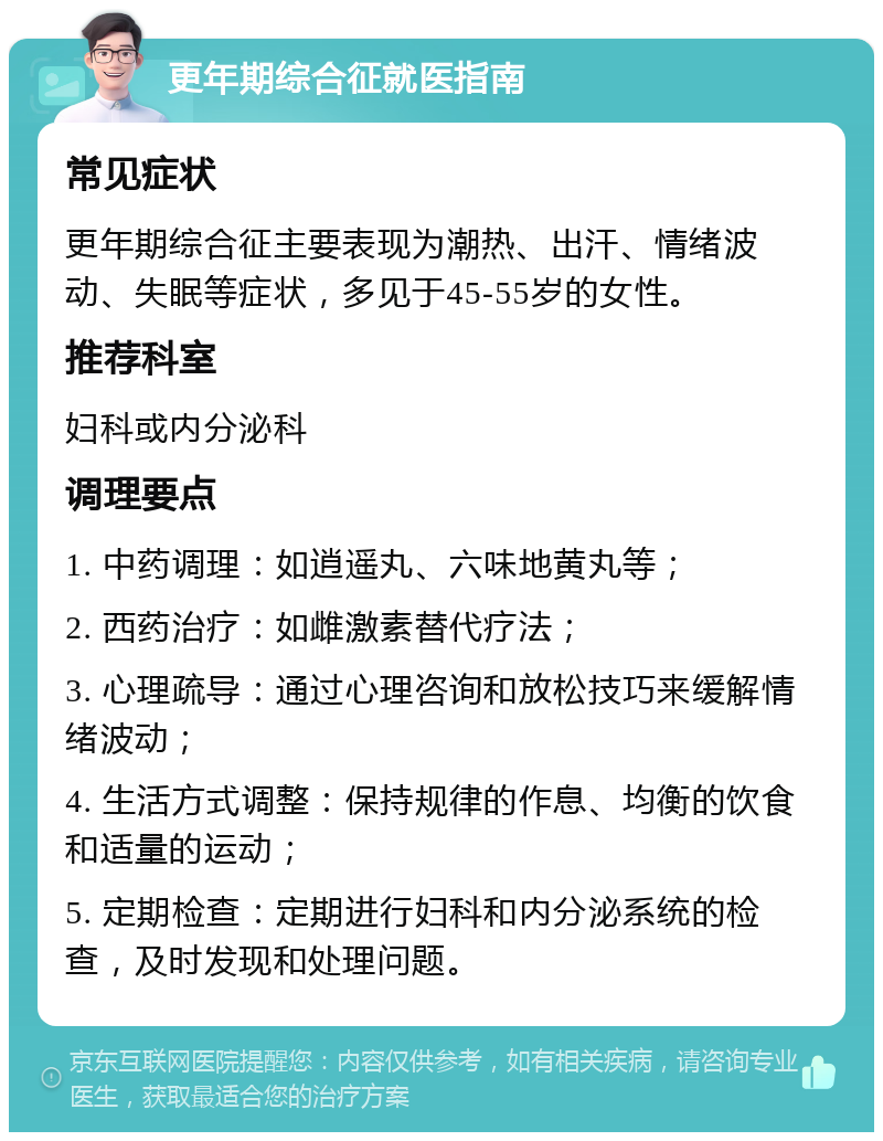 更年期综合征就医指南 常见症状 更年期综合征主要表现为潮热、出汗、情绪波动、失眠等症状，多见于45-55岁的女性。 推荐科室 妇科或内分泌科 调理要点 1. 中药调理：如逍遥丸、六味地黄丸等； 2. 西药治疗：如雌激素替代疗法； 3. 心理疏导：通过心理咨询和放松技巧来缓解情绪波动； 4. 生活方式调整：保持规律的作息、均衡的饮食和适量的运动； 5. 定期检查：定期进行妇科和内分泌系统的检查，及时发现和处理问题。