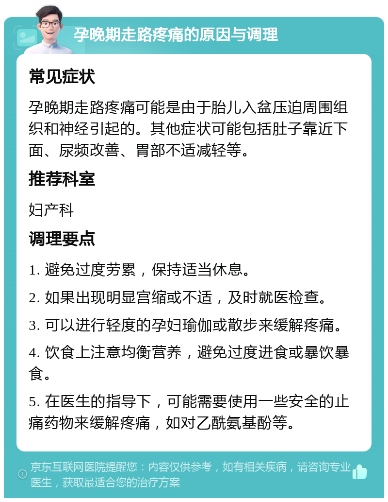 孕晚期走路疼痛的原因与调理 常见症状 孕晚期走路疼痛可能是由于胎儿入盆压迫周围组织和神经引起的。其他症状可能包括肚子靠近下面、尿频改善、胃部不适减轻等。 推荐科室 妇产科 调理要点 1. 避免过度劳累，保持适当休息。 2. 如果出现明显宫缩或不适，及时就医检查。 3. 可以进行轻度的孕妇瑜伽或散步来缓解疼痛。 4. 饮食上注意均衡营养，避免过度进食或暴饮暴食。 5. 在医生的指导下，可能需要使用一些安全的止痛药物来缓解疼痛，如对乙酰氨基酚等。