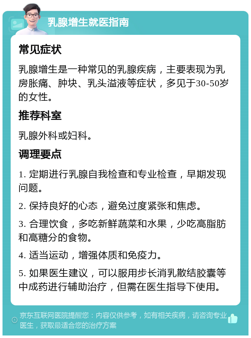 乳腺增生就医指南 常见症状 乳腺增生是一种常见的乳腺疾病，主要表现为乳房胀痛、肿块、乳头溢液等症状，多见于30-50岁的女性。 推荐科室 乳腺外科或妇科。 调理要点 1. 定期进行乳腺自我检查和专业检查，早期发现问题。 2. 保持良好的心态，避免过度紧张和焦虑。 3. 合理饮食，多吃新鲜蔬菜和水果，少吃高脂肪和高糖分的食物。 4. 适当运动，增强体质和免疫力。 5. 如果医生建议，可以服用步长消乳散结胶囊等中成药进行辅助治疗，但需在医生指导下使用。