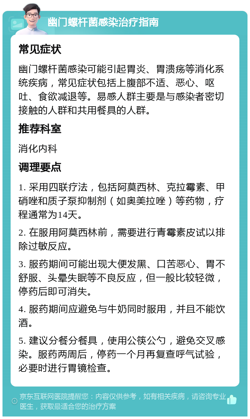 幽门螺杆菌感染治疗指南 常见症状 幽门螺杆菌感染可能引起胃炎、胃溃疡等消化系统疾病，常见症状包括上腹部不适、恶心、呕吐、食欲减退等。易感人群主要是与感染者密切接触的人群和共用餐具的人群。 推荐科室 消化内科 调理要点 1. 采用四联疗法，包括阿莫西林、克拉霉素、甲硝唑和质子泵抑制剂（如奥美拉唑）等药物，疗程通常为14天。 2. 在服用阿莫西林前，需要进行青霉素皮试以排除过敏反应。 3. 服药期间可能出现大便发黑、口苦恶心、胃不舒服、头晕失眠等不良反应，但一般比较轻微，停药后即可消失。 4. 服药期间应避免与牛奶同时服用，并且不能饮酒。 5. 建议分餐分餐具，使用公筷公勺，避免交叉感染。服药两周后，停药一个月再复查呼气试验，必要时进行胃镜检查。