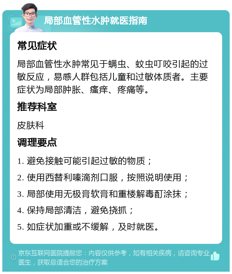 局部血管性水肿就医指南 常见症状 局部血管性水肿常见于螨虫、蚊虫叮咬引起的过敏反应，易感人群包括儿童和过敏体质者。主要症状为局部肿胀、瘙痒、疼痛等。 推荐科室 皮肤科 调理要点 1. 避免接触可能引起过敏的物质； 2. 使用西替利嗪滴剂口服，按照说明使用； 3. 局部使用无极膏软膏和重楼解毒酊涂抹； 4. 保持局部清洁，避免挠抓； 5. 如症状加重或不缓解，及时就医。