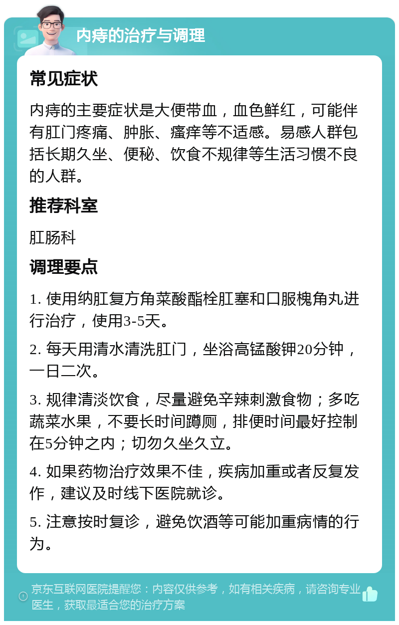 内痔的治疗与调理 常见症状 内痔的主要症状是大便带血，血色鲜红，可能伴有肛门疼痛、肿胀、瘙痒等不适感。易感人群包括长期久坐、便秘、饮食不规律等生活习惯不良的人群。 推荐科室 肛肠科 调理要点 1. 使用纳肛复方角菜酸酯栓肛塞和口服槐角丸进行治疗，使用3-5天。 2. 每天用清水清洗肛门，坐浴高锰酸钾20分钟，一日二次。 3. 规律清淡饮食，尽量避免辛辣刺激食物；多吃蔬菜水果，不要长时间蹲厕，排便时间最好控制在5分钟之内；切勿久坐久立。 4. 如果药物治疗效果不佳，疾病加重或者反复发作，建议及时线下医院就诊。 5. 注意按时复诊，避免饮酒等可能加重病情的行为。