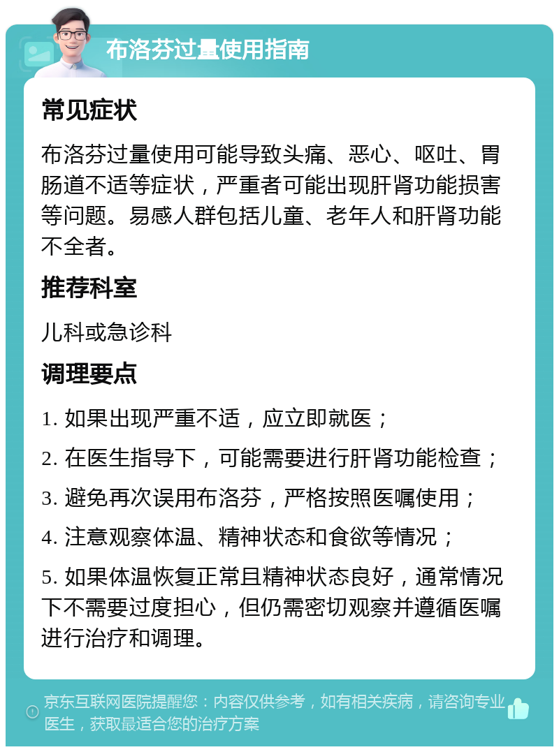 布洛芬过量使用指南 常见症状 布洛芬过量使用可能导致头痛、恶心、呕吐、胃肠道不适等症状，严重者可能出现肝肾功能损害等问题。易感人群包括儿童、老年人和肝肾功能不全者。 推荐科室 儿科或急诊科 调理要点 1. 如果出现严重不适，应立即就医； 2. 在医生指导下，可能需要进行肝肾功能检查； 3. 避免再次误用布洛芬，严格按照医嘱使用； 4. 注意观察体温、精神状态和食欲等情况； 5. 如果体温恢复正常且精神状态良好，通常情况下不需要过度担心，但仍需密切观察并遵循医嘱进行治疗和调理。