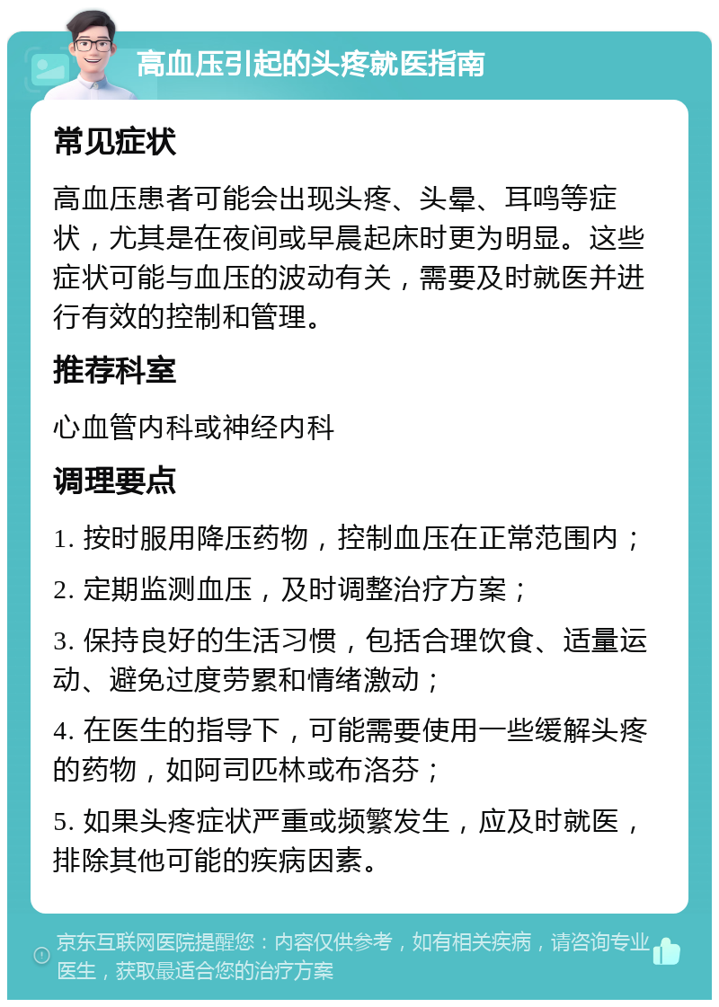 高血压引起的头疼就医指南 常见症状 高血压患者可能会出现头疼、头晕、耳鸣等症状，尤其是在夜间或早晨起床时更为明显。这些症状可能与血压的波动有关，需要及时就医并进行有效的控制和管理。 推荐科室 心血管内科或神经内科 调理要点 1. 按时服用降压药物，控制血压在正常范围内； 2. 定期监测血压，及时调整治疗方案； 3. 保持良好的生活习惯，包括合理饮食、适量运动、避免过度劳累和情绪激动； 4. 在医生的指导下，可能需要使用一些缓解头疼的药物，如阿司匹林或布洛芬； 5. 如果头疼症状严重或频繁发生，应及时就医，排除其他可能的疾病因素。