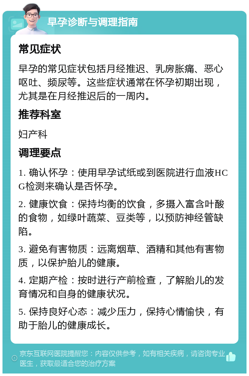 早孕诊断与调理指南 常见症状 早孕的常见症状包括月经推迟、乳房胀痛、恶心呕吐、频尿等。这些症状通常在怀孕初期出现，尤其是在月经推迟后的一周内。 推荐科室 妇产科 调理要点 1. 确认怀孕：使用早孕试纸或到医院进行血液HCG检测来确认是否怀孕。 2. 健康饮食：保持均衡的饮食，多摄入富含叶酸的食物，如绿叶蔬菜、豆类等，以预防神经管缺陷。 3. 避免有害物质：远离烟草、酒精和其他有害物质，以保护胎儿的健康。 4. 定期产检：按时进行产前检查，了解胎儿的发育情况和自身的健康状况。 5. 保持良好心态：减少压力，保持心情愉快，有助于胎儿的健康成长。