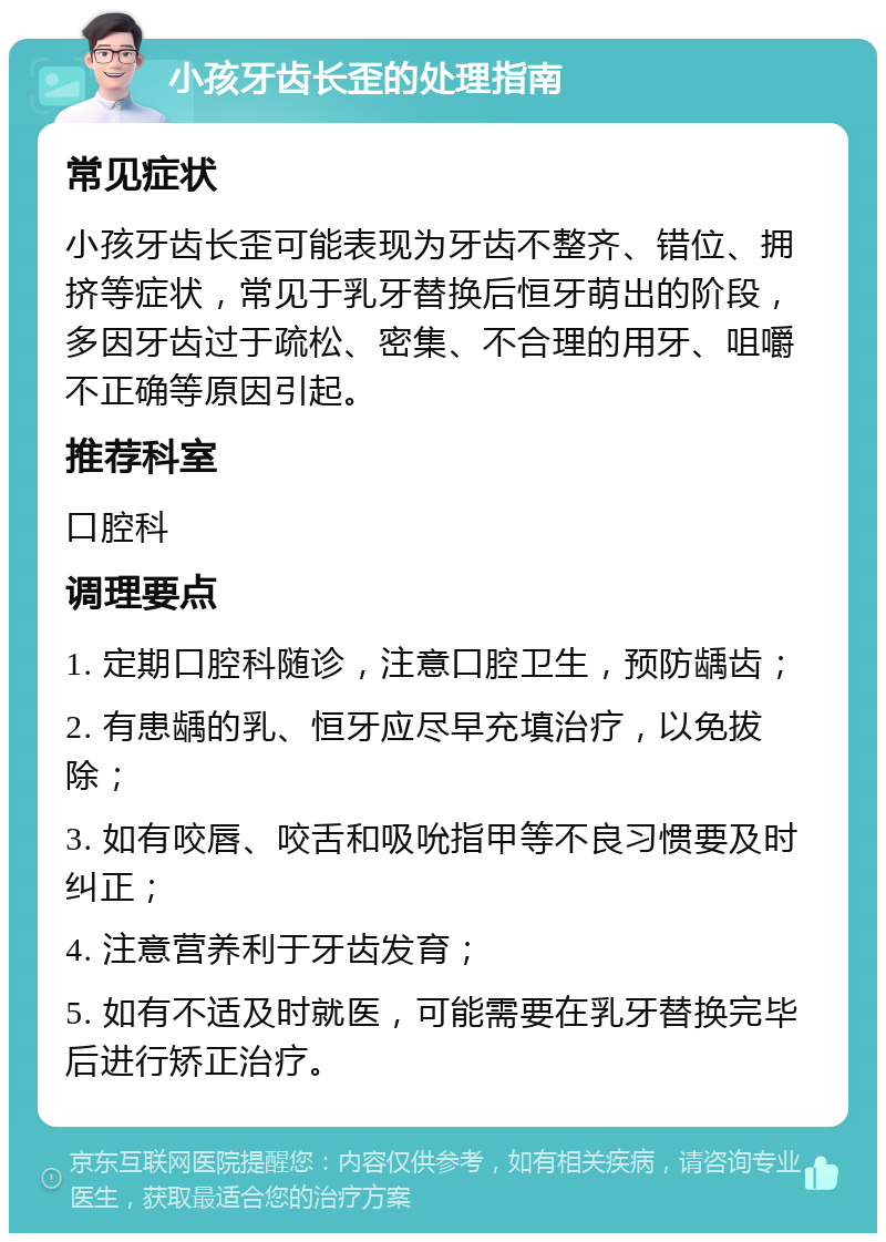 小孩牙齿长歪的处理指南 常见症状 小孩牙齿长歪可能表现为牙齿不整齐、错位、拥挤等症状，常见于乳牙替换后恒牙萌出的阶段，多因牙齿过于疏松、密集、不合理的用牙、咀嚼不正确等原因引起。 推荐科室 口腔科 调理要点 1. 定期口腔科随诊，注意口腔卫生，预防龋齿； 2. 有患龋的乳、恒牙应尽早充填治疗，以免拔除； 3. 如有咬唇、咬舌和吸吮指甲等不良习惯要及时纠正； 4. 注意营养利于牙齿发育； 5. 如有不适及时就医，可能需要在乳牙替换完毕后进行矫正治疗。