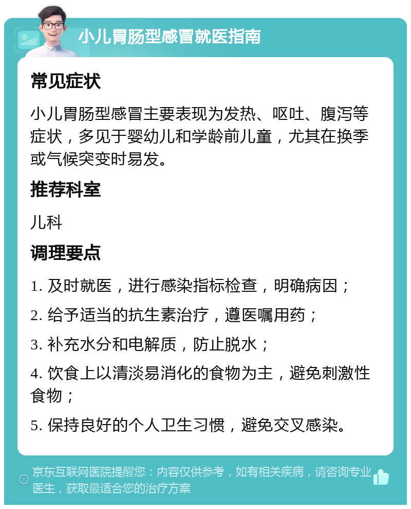 小儿胃肠型感冒就医指南 常见症状 小儿胃肠型感冒主要表现为发热、呕吐、腹泻等症状，多见于婴幼儿和学龄前儿童，尤其在换季或气候突变时易发。 推荐科室 儿科 调理要点 1. 及时就医，进行感染指标检查，明确病因； 2. 给予适当的抗生素治疗，遵医嘱用药； 3. 补充水分和电解质，防止脱水； 4. 饮食上以清淡易消化的食物为主，避免刺激性食物； 5. 保持良好的个人卫生习惯，避免交叉感染。