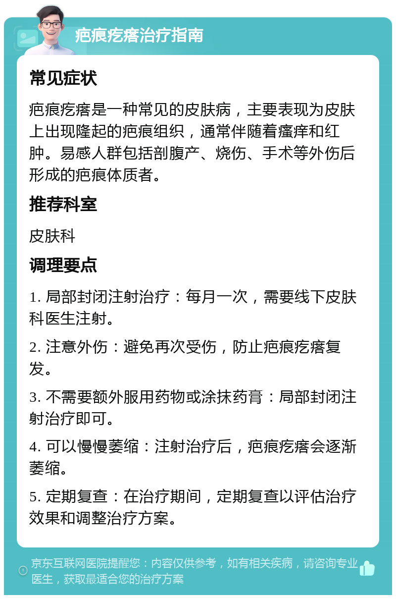 疤痕疙瘩治疗指南 常见症状 疤痕疙瘩是一种常见的皮肤病，主要表现为皮肤上出现隆起的疤痕组织，通常伴随着瘙痒和红肿。易感人群包括剖腹产、烧伤、手术等外伤后形成的疤痕体质者。 推荐科室 皮肤科 调理要点 1. 局部封闭注射治疗：每月一次，需要线下皮肤科医生注射。 2. 注意外伤：避免再次受伤，防止疤痕疙瘩复发。 3. 不需要额外服用药物或涂抹药膏：局部封闭注射治疗即可。 4. 可以慢慢萎缩：注射治疗后，疤痕疙瘩会逐渐萎缩。 5. 定期复查：在治疗期间，定期复查以评估治疗效果和调整治疗方案。