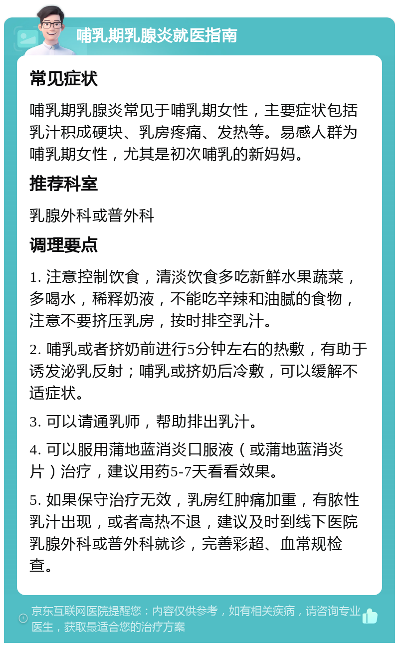 哺乳期乳腺炎就医指南 常见症状 哺乳期乳腺炎常见于哺乳期女性，主要症状包括乳汁积成硬块、乳房疼痛、发热等。易感人群为哺乳期女性，尤其是初次哺乳的新妈妈。 推荐科室 乳腺外科或普外科 调理要点 1. 注意控制饮食，清淡饮食多吃新鲜水果蔬菜，多喝水，稀释奶液，不能吃辛辣和油腻的食物，注意不要挤压乳房，按时排空乳汁。 2. 哺乳或者挤奶前进行5分钟左右的热敷，有助于诱发泌乳反射；哺乳或挤奶后冷敷，可以缓解不适症状。 3. 可以请通乳师，帮助排出乳汁。 4. 可以服用蒲地蓝消炎口服液（或蒲地蓝消炎片）治疗，建议用药5-7天看看效果。 5. 如果保守治疗无效，乳房红肿痛加重，有脓性乳汁出现，或者高热不退，建议及时到线下医院乳腺外科或普外科就诊，完善彩超、血常规检查。