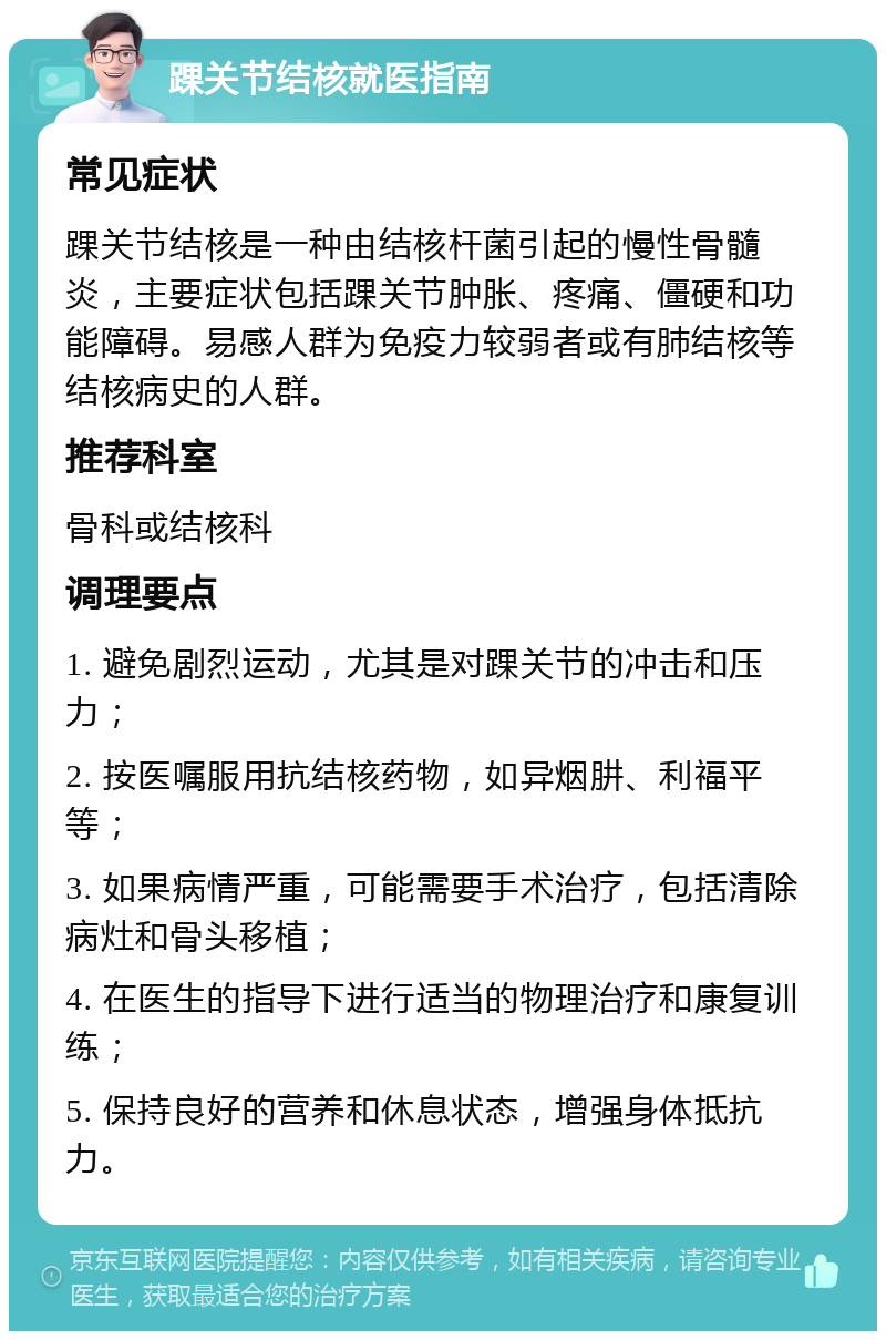 踝关节结核就医指南 常见症状 踝关节结核是一种由结核杆菌引起的慢性骨髓炎，主要症状包括踝关节肿胀、疼痛、僵硬和功能障碍。易感人群为免疫力较弱者或有肺结核等结核病史的人群。 推荐科室 骨科或结核科 调理要点 1. 避免剧烈运动，尤其是对踝关节的冲击和压力； 2. 按医嘱服用抗结核药物，如异烟肼、利福平等； 3. 如果病情严重，可能需要手术治疗，包括清除病灶和骨头移植； 4. 在医生的指导下进行适当的物理治疗和康复训练； 5. 保持良好的营养和休息状态，增强身体抵抗力。