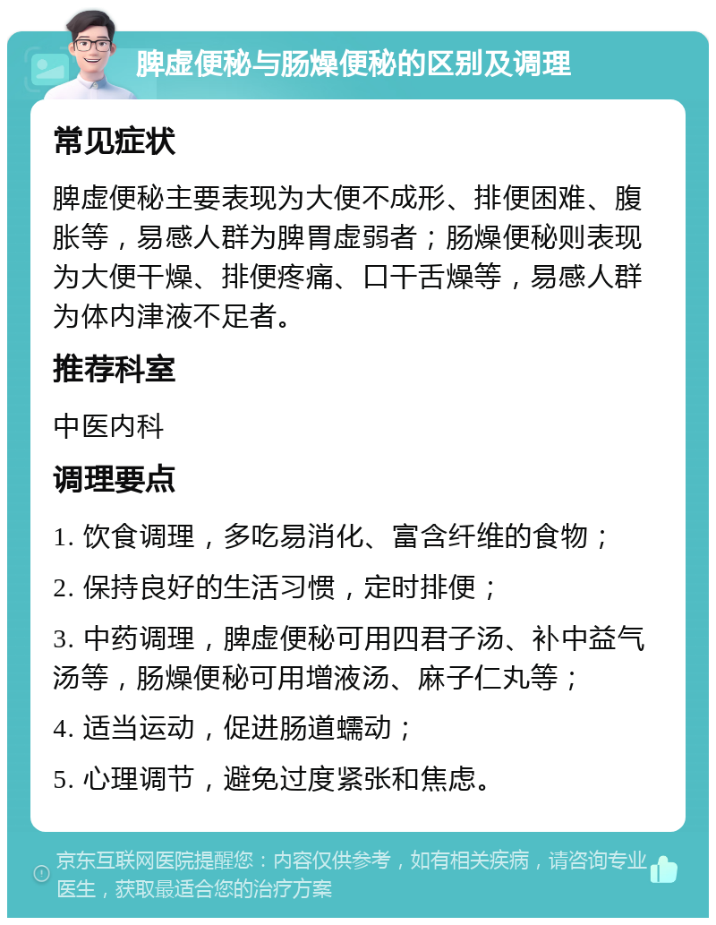 脾虚便秘与肠燥便秘的区别及调理 常见症状 脾虚便秘主要表现为大便不成形、排便困难、腹胀等，易感人群为脾胃虚弱者；肠燥便秘则表现为大便干燥、排便疼痛、口干舌燥等，易感人群为体内津液不足者。 推荐科室 中医内科 调理要点 1. 饮食调理，多吃易消化、富含纤维的食物； 2. 保持良好的生活习惯，定时排便； 3. 中药调理，脾虚便秘可用四君子汤、补中益气汤等，肠燥便秘可用增液汤、麻子仁丸等； 4. 适当运动，促进肠道蠕动； 5. 心理调节，避免过度紧张和焦虑。