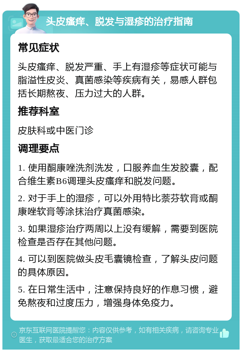 头皮瘙痒、脱发与湿疹的治疗指南 常见症状 头皮瘙痒、脱发严重、手上有湿疹等症状可能与脂溢性皮炎、真菌感染等疾病有关，易感人群包括长期熬夜、压力过大的人群。 推荐科室 皮肤科或中医门诊 调理要点 1. 使用酮康唑洗剂洗发，口服养血生发胶囊，配合维生素B6调理头皮瘙痒和脱发问题。 2. 对于手上的湿疹，可以外用特比萘芬软膏或酮康唑软膏等涂抹治疗真菌感染。 3. 如果湿疹治疗两周以上没有缓解，需要到医院检查是否存在其他问题。 4. 可以到医院做头皮毛囊镜检查，了解头皮问题的具体原因。 5. 在日常生活中，注意保持良好的作息习惯，避免熬夜和过度压力，增强身体免疫力。