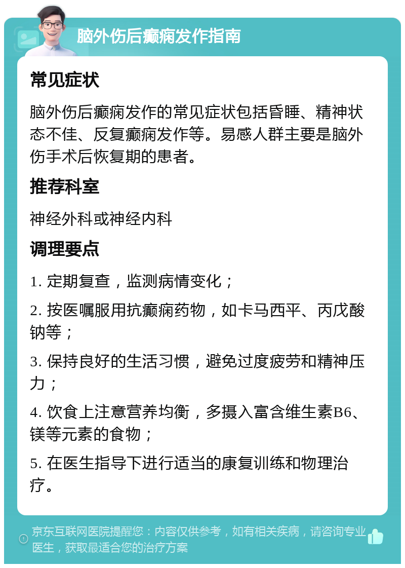 脑外伤后癫痫发作指南 常见症状 脑外伤后癫痫发作的常见症状包括昏睡、精神状态不佳、反复癫痫发作等。易感人群主要是脑外伤手术后恢复期的患者。 推荐科室 神经外科或神经内科 调理要点 1. 定期复查，监测病情变化； 2. 按医嘱服用抗癫痫药物，如卡马西平、丙戊酸钠等； 3. 保持良好的生活习惯，避免过度疲劳和精神压力； 4. 饮食上注意营养均衡，多摄入富含维生素B6、镁等元素的食物； 5. 在医生指导下进行适当的康复训练和物理治疗。