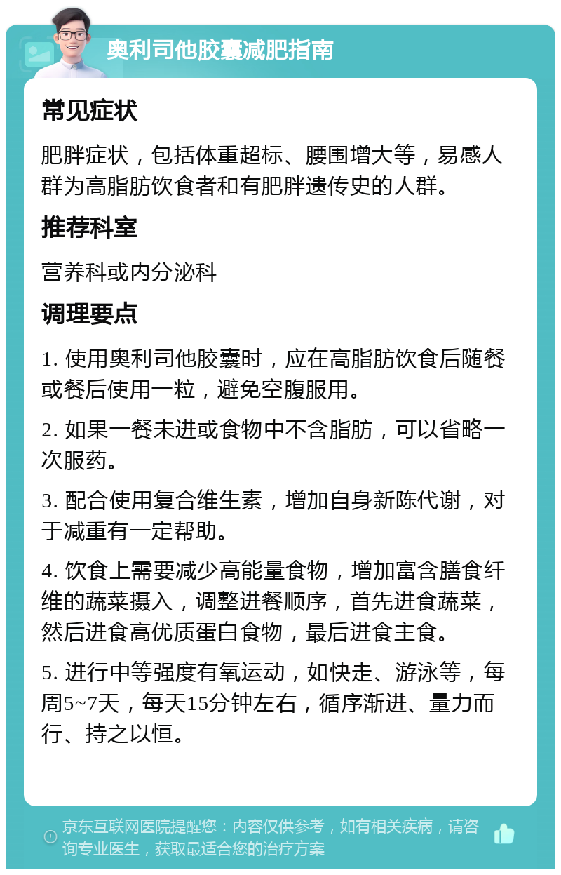 奥利司他胶囊减肥指南 常见症状 肥胖症状，包括体重超标、腰围增大等，易感人群为高脂肪饮食者和有肥胖遗传史的人群。 推荐科室 营养科或内分泌科 调理要点 1. 使用奥利司他胶囊时，应在高脂肪饮食后随餐或餐后使用一粒，避免空腹服用。 2. 如果一餐未进或食物中不含脂肪，可以省略一次服药。 3. 配合使用复合维生素，增加自身新陈代谢，对于减重有一定帮助。 4. 饮食上需要减少高能量食物，增加富含膳食纤维的蔬菜摄入，调整进餐顺序，首先进食蔬菜，然后进食高优质蛋白食物，最后进食主食。 5. 进行中等强度有氧运动，如快走、游泳等，每周5~7天，每天15分钟左右，循序渐进、量力而行、持之以恒。