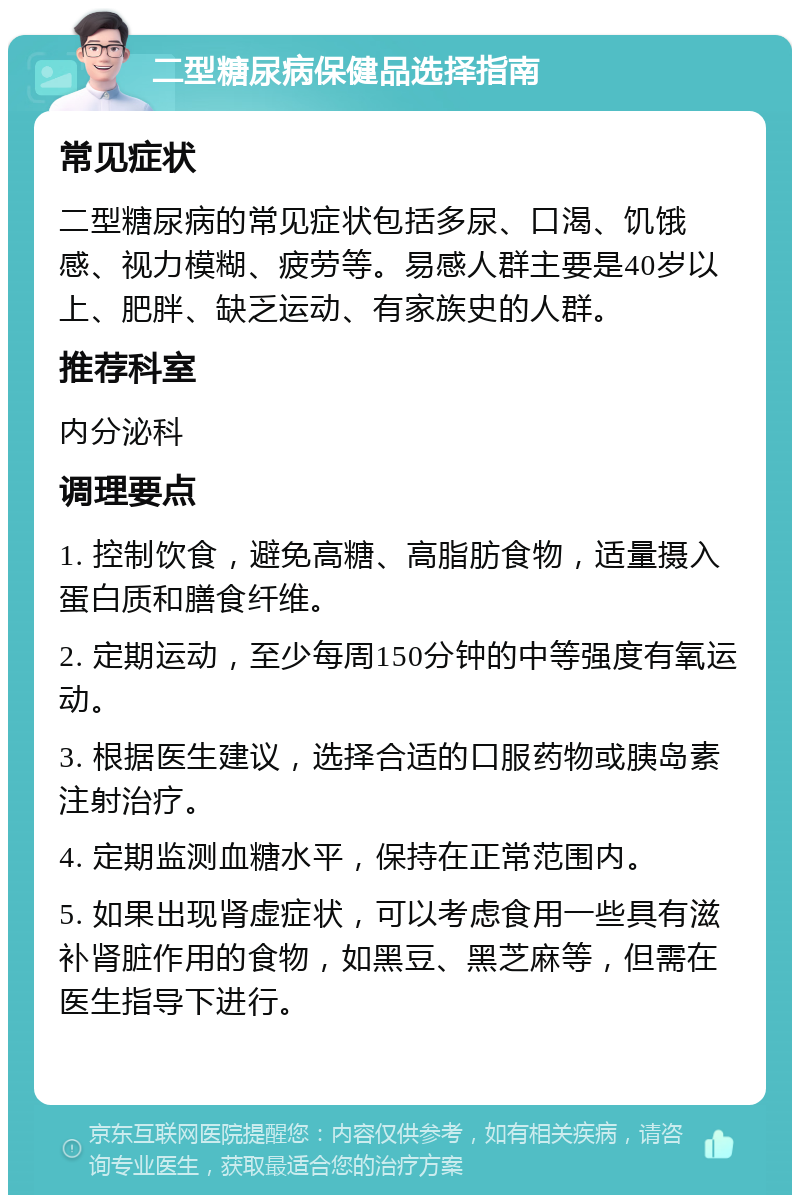 二型糖尿病保健品选择指南 常见症状 二型糖尿病的常见症状包括多尿、口渴、饥饿感、视力模糊、疲劳等。易感人群主要是40岁以上、肥胖、缺乏运动、有家族史的人群。 推荐科室 内分泌科 调理要点 1. 控制饮食，避免高糖、高脂肪食物，适量摄入蛋白质和膳食纤维。 2. 定期运动，至少每周150分钟的中等强度有氧运动。 3. 根据医生建议，选择合适的口服药物或胰岛素注射治疗。 4. 定期监测血糖水平，保持在正常范围内。 5. 如果出现肾虚症状，可以考虑食用一些具有滋补肾脏作用的食物，如黑豆、黑芝麻等，但需在医生指导下进行。