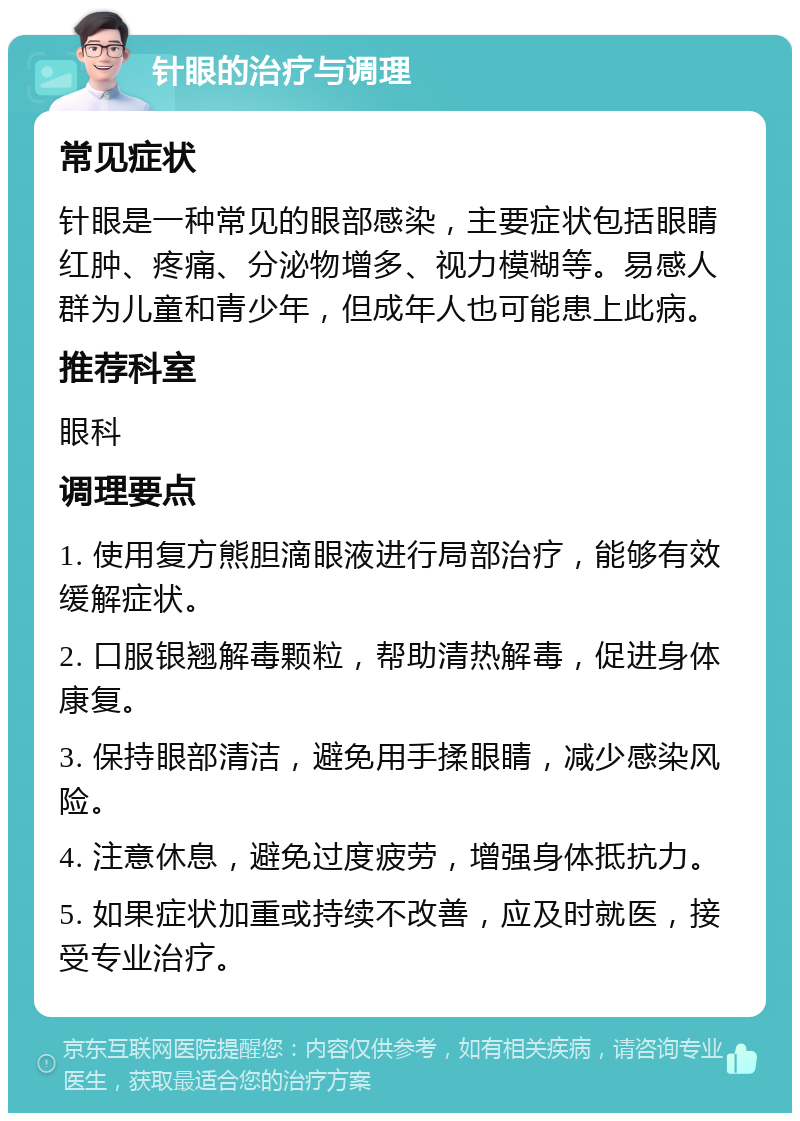 针眼的治疗与调理 常见症状 针眼是一种常见的眼部感染，主要症状包括眼睛红肿、疼痛、分泌物增多、视力模糊等。易感人群为儿童和青少年，但成年人也可能患上此病。 推荐科室 眼科 调理要点 1. 使用复方熊胆滴眼液进行局部治疗，能够有效缓解症状。 2. 口服银翘解毒颗粒，帮助清热解毒，促进身体康复。 3. 保持眼部清洁，避免用手揉眼睛，减少感染风险。 4. 注意休息，避免过度疲劳，增强身体抵抗力。 5. 如果症状加重或持续不改善，应及时就医，接受专业治疗。