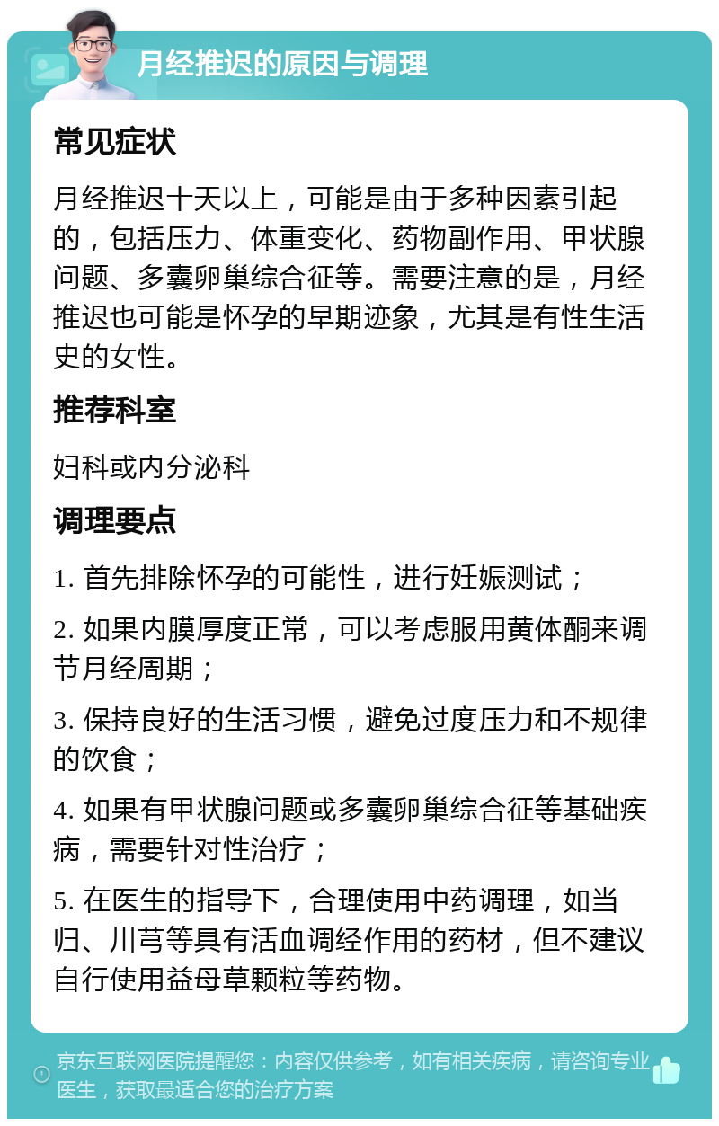 月经推迟的原因与调理 常见症状 月经推迟十天以上，可能是由于多种因素引起的，包括压力、体重变化、药物副作用、甲状腺问题、多囊卵巢综合征等。需要注意的是，月经推迟也可能是怀孕的早期迹象，尤其是有性生活史的女性。 推荐科室 妇科或内分泌科 调理要点 1. 首先排除怀孕的可能性，进行妊娠测试； 2. 如果内膜厚度正常，可以考虑服用黄体酮来调节月经周期； 3. 保持良好的生活习惯，避免过度压力和不规律的饮食； 4. 如果有甲状腺问题或多囊卵巢综合征等基础疾病，需要针对性治疗； 5. 在医生的指导下，合理使用中药调理，如当归、川芎等具有活血调经作用的药材，但不建议自行使用益母草颗粒等药物。