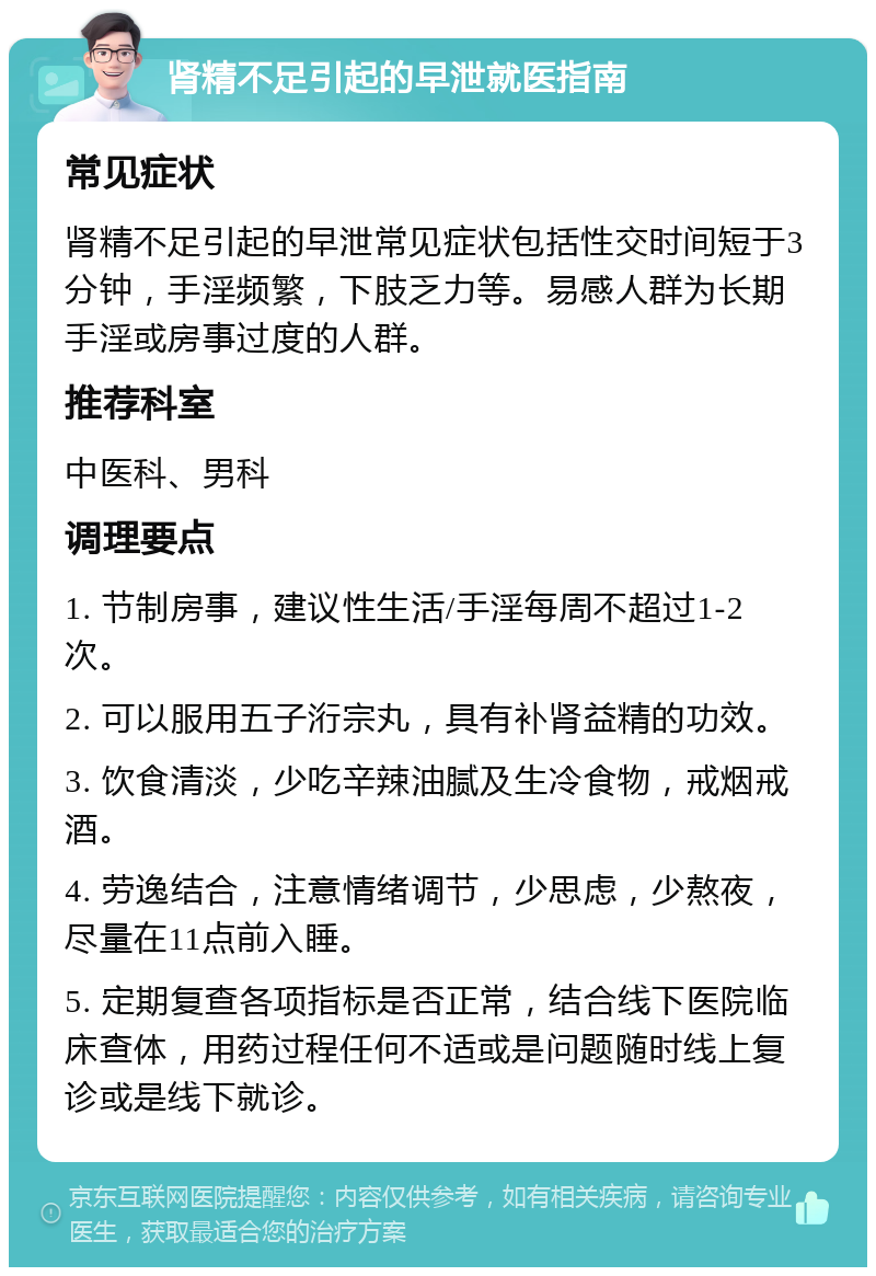 肾精不足引起的早泄就医指南 常见症状 肾精不足引起的早泄常见症状包括性交时间短于3分钟，手淫频繁，下肢乏力等。易感人群为长期手淫或房事过度的人群。 推荐科室 中医科、男科 调理要点 1. 节制房事，建议性生活/手淫每周不超过1-2次。 2. 可以服用五子洐宗丸，具有补肾益精的功效。 3. 饮食清淡，少吃辛辣油腻及生冷食物，戒烟戒酒。 4. 劳逸结合，注意情绪调节，少思虑，少熬夜，尽量在11点前入睡。 5. 定期复查各项指标是否正常，结合线下医院临床查体，用药过程任何不适或是问题随时线上复诊或是线下就诊。