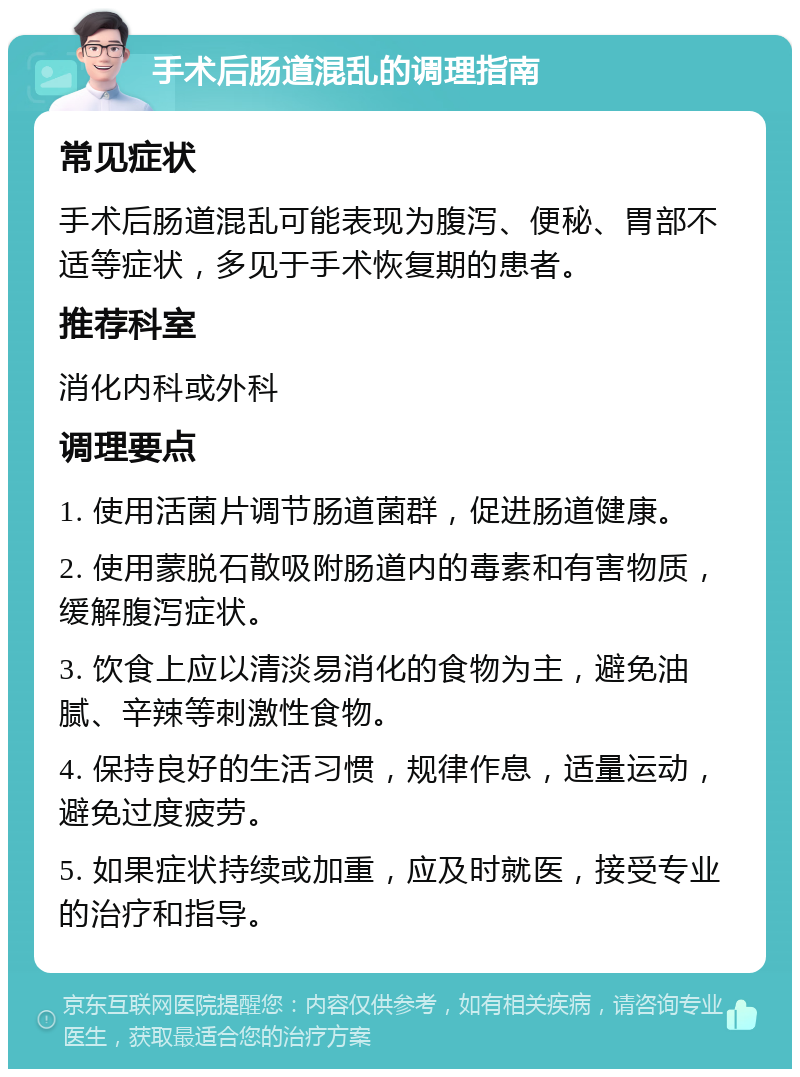 手术后肠道混乱的调理指南 常见症状 手术后肠道混乱可能表现为腹泻、便秘、胃部不适等症状，多见于手术恢复期的患者。 推荐科室 消化内科或外科 调理要点 1. 使用活菌片调节肠道菌群，促进肠道健康。 2. 使用蒙脱石散吸附肠道内的毒素和有害物质，缓解腹泻症状。 3. 饮食上应以清淡易消化的食物为主，避免油腻、辛辣等刺激性食物。 4. 保持良好的生活习惯，规律作息，适量运动，避免过度疲劳。 5. 如果症状持续或加重，应及时就医，接受专业的治疗和指导。