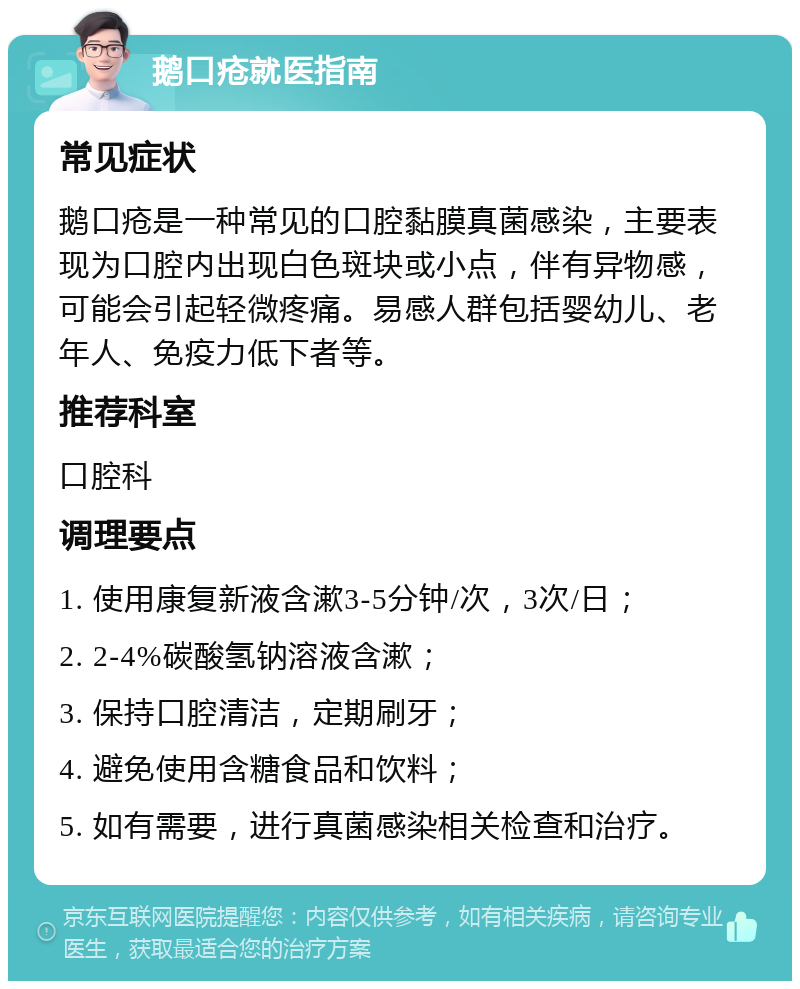 鹅口疮就医指南 常见症状 鹅口疮是一种常见的口腔黏膜真菌感染，主要表现为口腔内出现白色斑块或小点，伴有异物感，可能会引起轻微疼痛。易感人群包括婴幼儿、老年人、免疫力低下者等。 推荐科室 口腔科 调理要点 1. 使用康复新液含漱3-5分钟/次，3次/日； 2. 2-4%碳酸氢钠溶液含漱； 3. 保持口腔清洁，定期刷牙； 4. 避免使用含糖食品和饮料； 5. 如有需要，进行真菌感染相关检查和治疗。