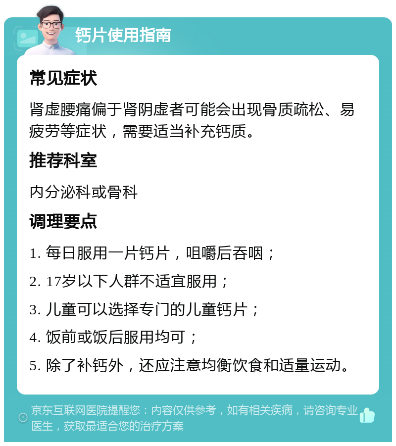 钙片使用指南 常见症状 肾虚腰痛偏于肾阴虚者可能会出现骨质疏松、易疲劳等症状，需要适当补充钙质。 推荐科室 内分泌科或骨科 调理要点 1. 每日服用一片钙片，咀嚼后吞咽； 2. 17岁以下人群不适宜服用； 3. 儿童可以选择专门的儿童钙片； 4. 饭前或饭后服用均可； 5. 除了补钙外，还应注意均衡饮食和适量运动。