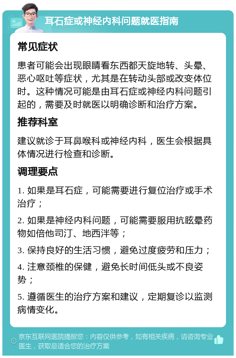 耳石症或神经内科问题就医指南 常见症状 患者可能会出现眼睛看东西都天旋地转、头晕、恶心呕吐等症状，尤其是在转动头部或改变体位时。这种情况可能是由耳石症或神经内科问题引起的，需要及时就医以明确诊断和治疗方案。 推荐科室 建议就诊于耳鼻喉科或神经内科，医生会根据具体情况进行检查和诊断。 调理要点 1. 如果是耳石症，可能需要进行复位治疗或手术治疗； 2. 如果是神经内科问题，可能需要服用抗眩晕药物如倍他司汀、地西泮等； 3. 保持良好的生活习惯，避免过度疲劳和压力； 4. 注意颈椎的保健，避免长时间低头或不良姿势； 5. 遵循医生的治疗方案和建议，定期复诊以监测病情变化。