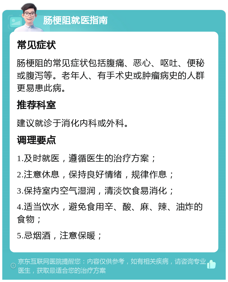 肠梗阻就医指南 常见症状 肠梗阻的常见症状包括腹痛、恶心、呕吐、便秘或腹泻等。老年人、有手术史或肿瘤病史的人群更易患此病。 推荐科室 建议就诊于消化内科或外科。 调理要点 1.及时就医，遵循医生的治疗方案； 2.注意休息，保持良好情绪，规律作息； 3.保持室内空气湿润，清淡饮食易消化； 4.适当饮水，避免食用辛、酸、麻、辣、油炸的食物； 5.忌烟酒，注意保暖；