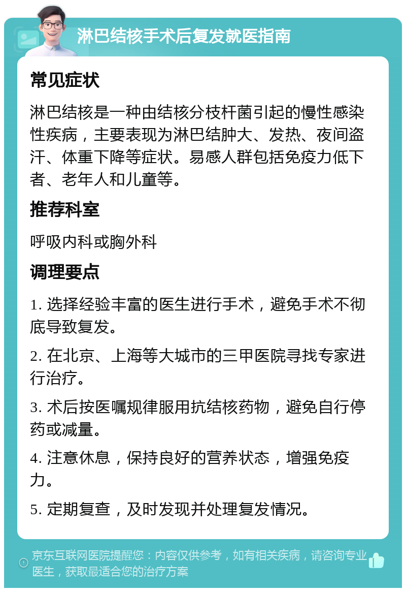 淋巴结核手术后复发就医指南 常见症状 淋巴结核是一种由结核分枝杆菌引起的慢性感染性疾病，主要表现为淋巴结肿大、发热、夜间盗汗、体重下降等症状。易感人群包括免疫力低下者、老年人和儿童等。 推荐科室 呼吸内科或胸外科 调理要点 1. 选择经验丰富的医生进行手术，避免手术不彻底导致复发。 2. 在北京、上海等大城市的三甲医院寻找专家进行治疗。 3. 术后按医嘱规律服用抗结核药物，避免自行停药或减量。 4. 注意休息，保持良好的营养状态，增强免疫力。 5. 定期复查，及时发现并处理复发情况。